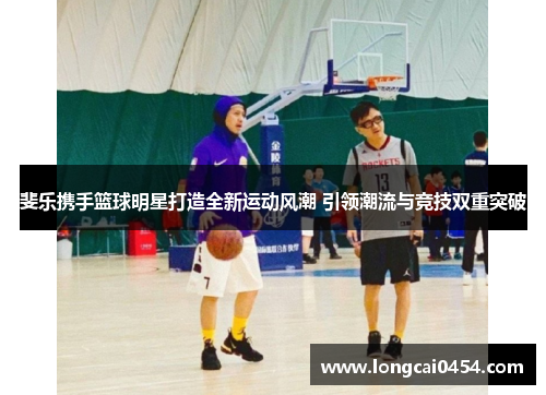 斐乐携手篮球明星打造全新运动风潮 引领潮流与竞技双重突破